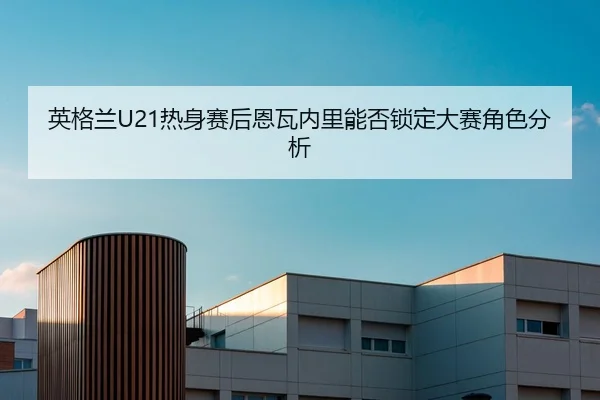 英格兰U21热身赛后恩瓦内里能否锁定大赛角色分析