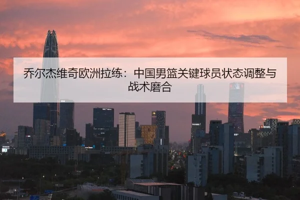 乔尔杰维奇欧洲拉练：中国男篮关键球员状态调整与战术磨合