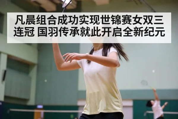 凡晨组合成功实现世锦赛女双三连冠 国羽传承就此开启全新纪元